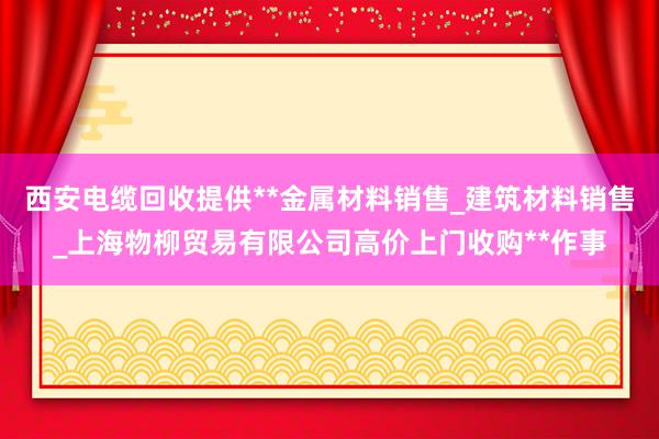 西安电缆回收提供**金属材料销售_建筑材料销售_上海物柳贸易有限公司高价上门收购**作事